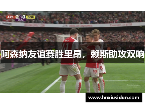 阿森纳友谊赛胜里昂,赖斯助攻双响 阿森纳友谊赛胜里昂,赖斯助攻双响